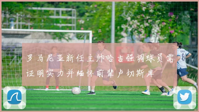 罗马尼亚新任主帅哈吉强调球员需证明实力并缅怀前辈卢切斯库