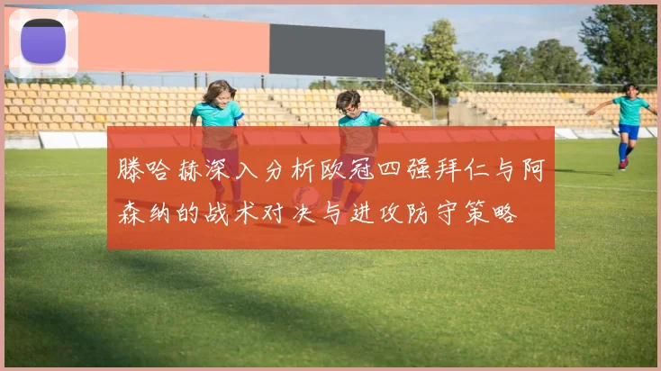 滕哈赫深入分析欧冠四强拜仁与阿森纳的战术对决与进攻防守策略
