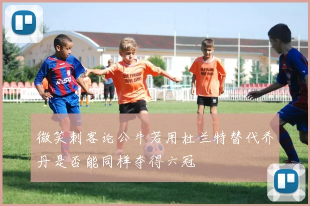微笑刺客论公牛若用杜兰特替代乔丹是否能同样夺得六冠