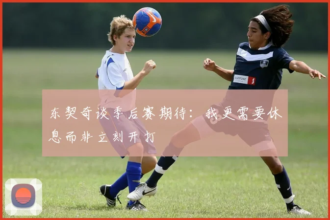 东契奇谈季后赛期待：我更需要休息而非立刻开打
