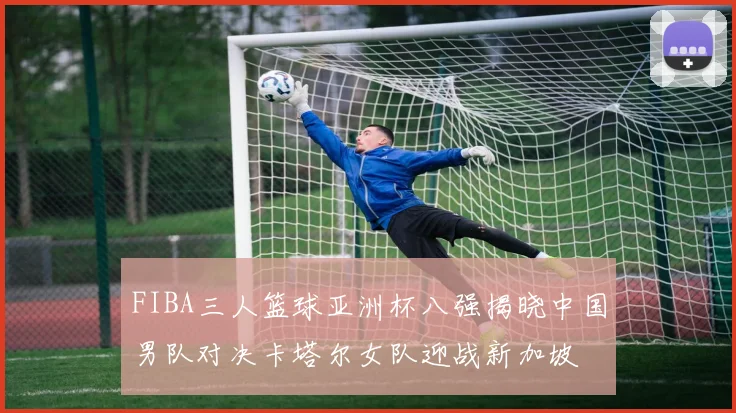 FIBA三人篮球亚洲杯八强揭晓中国男队对决卡塔尔女队迎战新加坡