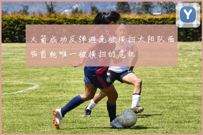 火箭成功反弹避免被横扫太阳队面临首轮唯一被横扫的危机
