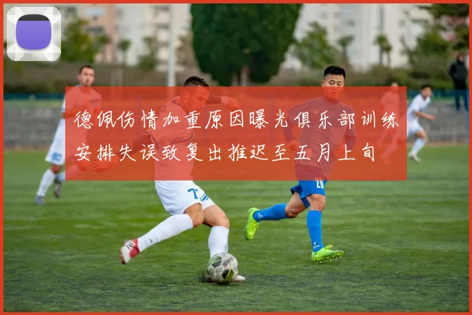 德佩伤情加重原因曝光俱乐部训练安排失误致复出推迟至五月上旬