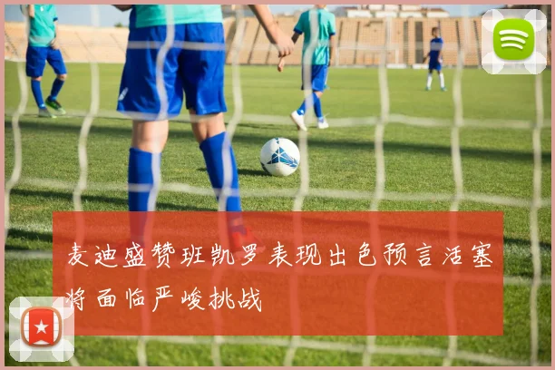 麦迪盛赞班凯罗表现出色预言活塞将面临严峻挑战
