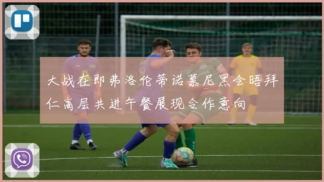大战在即弗洛伦蒂诺慕尼黑会晤拜仁高层共进午餐展现合作意向