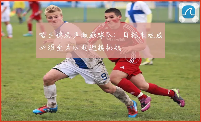 哈兰德发声激励球队：目标未达成必须全力以赴迎接挑战