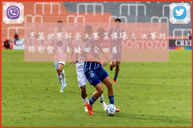 男篮世界杯半决赛录像曝光 决赛对阵形势与关键回合回看