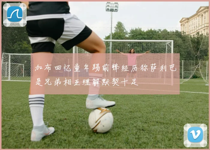加布回忆童年踢前锋经历称萨利巴是兄弟相互理解默契十足