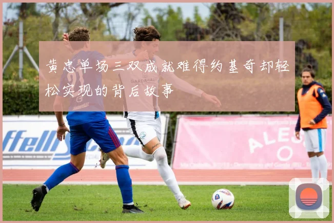 黄忠单场三双成就难得约基奇却轻松实现的背后故事