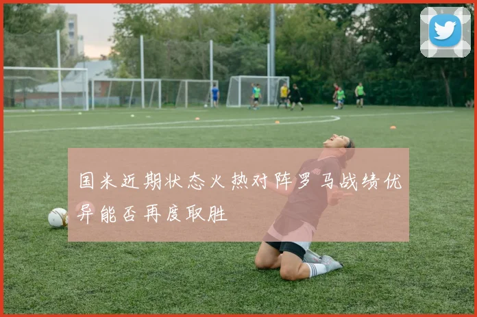 国米近期状态火热对阵罗马战绩优异能否再度取胜