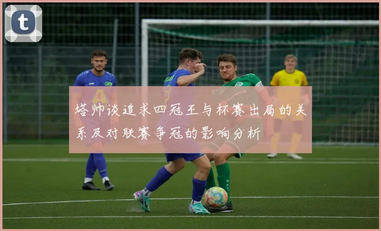 塔帅谈追求四冠王与杯赛出局的关系及对联赛争冠的影响分析