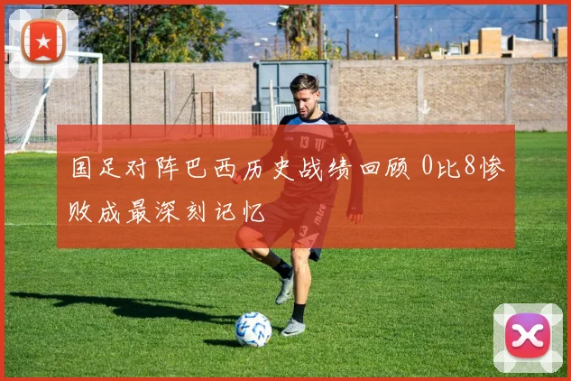 国足对阵巴西历史战绩回顾 0比8惨败成最深刻记忆