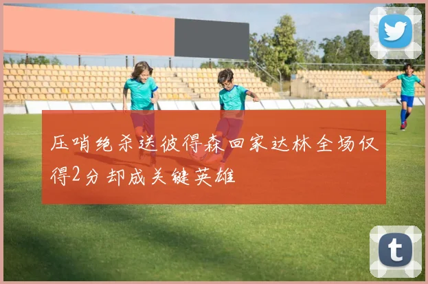 压哨绝杀送彼得森回家达林全场仅得2分却成关键英雄