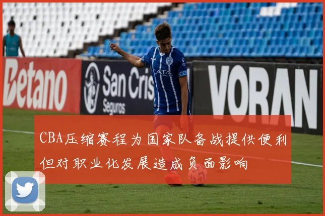 CBA压缩赛程为国家队备战提供便利但对职业化发展造成负面影响