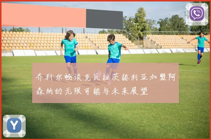 乔科尔畅谈克瓦拉茨赫利亚加盟阿森纳的无限可能与未来展望