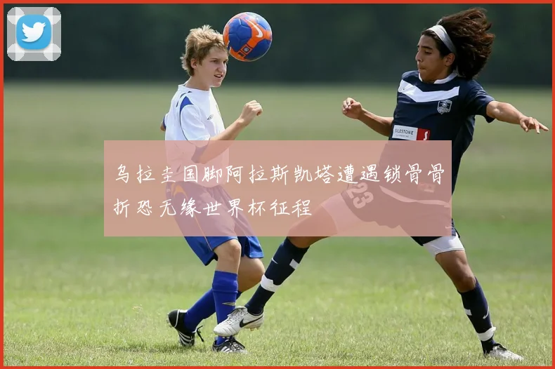 乌拉圭国脚阿拉斯凯塔遭遇锁骨骨折恐无缘世界杯征程