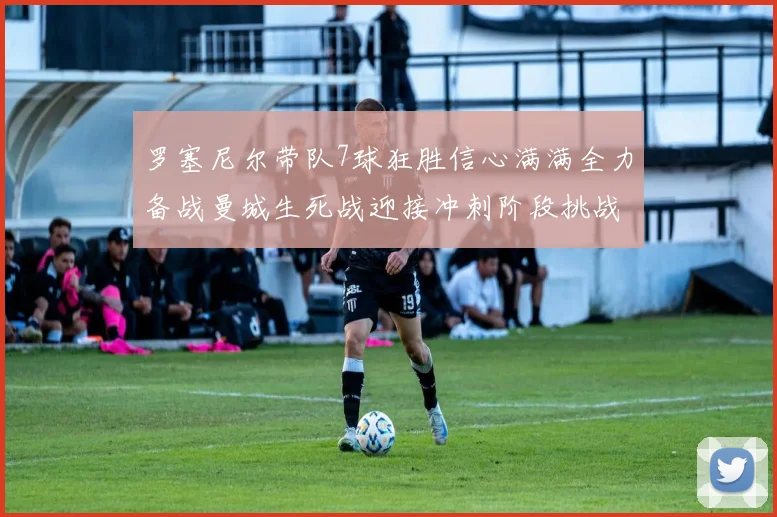 罗塞尼尔带队7球狂胜信心满满全力备战曼城生死战迎接冲刺阶段挑战