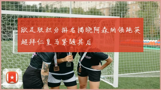 欧足联积分排名揭晓阿森纳领跑英超拜仁皇马紧随其后