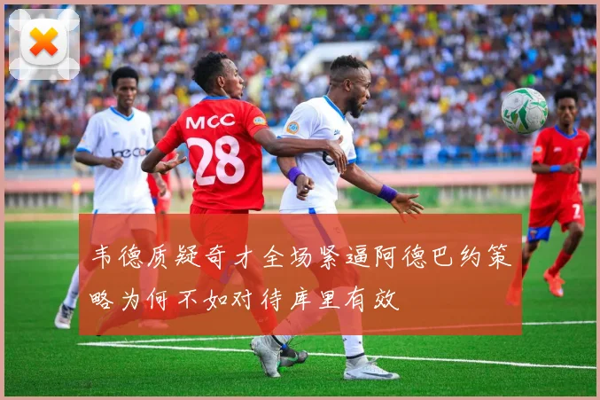 韦德质疑奇才全场紧逼阿德巴约策略为何不如对待库里有效
