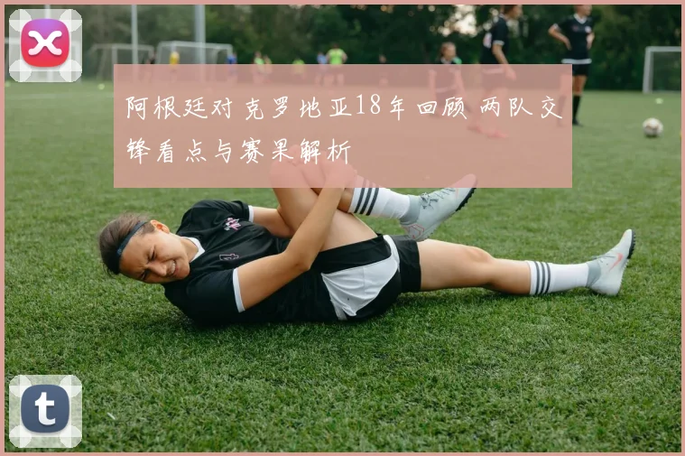 阿根廷对克罗地亚18年回顾 两队交锋看点与赛果解析