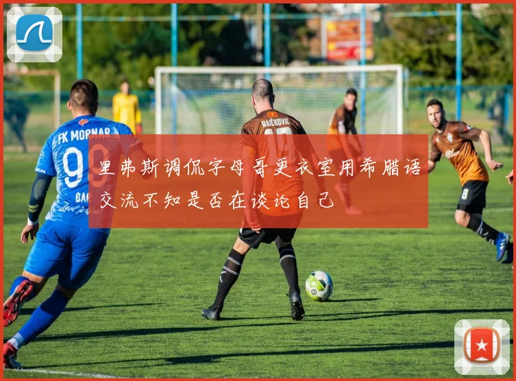 里弗斯调侃字母哥更衣室用希腊语交流不知是否在谈论自己