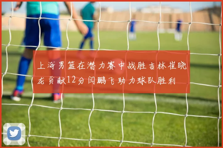 上海男篮在潜力赛中战胜吉林崔晓龙贡献12分闫鹏飞助力球队胜利