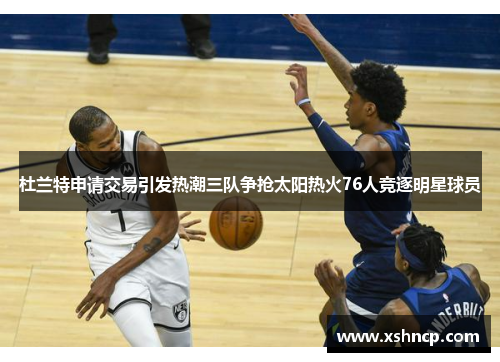 杜兰特申请交易引发热潮三队争抢太阳热火76人竞逐明星球员
