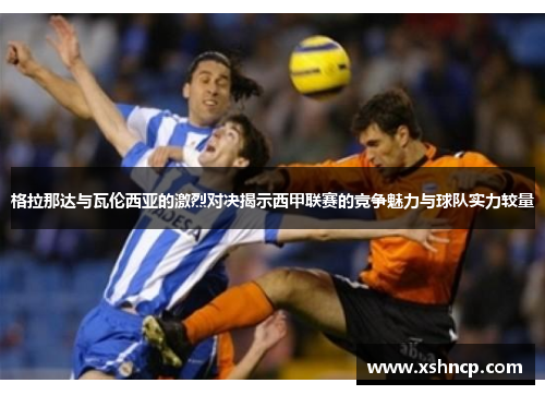 格拉那达与瓦伦西亚的激烈对决揭示西甲联赛的竞争魅力与球队实力较量